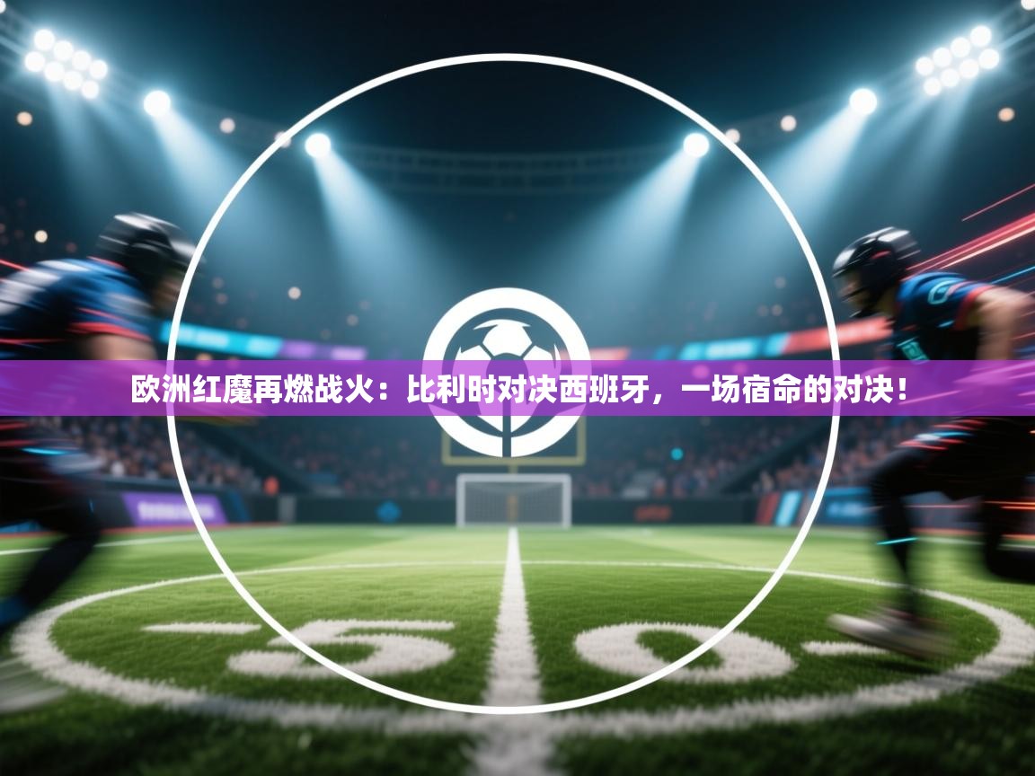 欧洲红魔再燃战火：比利时对决西班牙，一场宿命的对决！  第1张